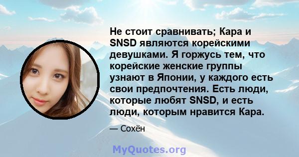 Не стоит сравнивать; Кара и SNSD являются корейскими девушками. Я горжусь тем, что корейские женские группы узнают в Японии, у каждого есть свои предпочтения. Есть люди, которые любят SNSD, и есть люди, которым нравится 