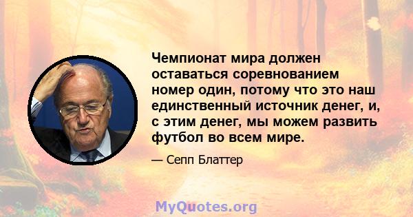 Чемпионат мира должен оставаться соревнованием номер один, потому что это наш единственный источник денег, и, с этим денег, мы можем развить футбол во всем мире.