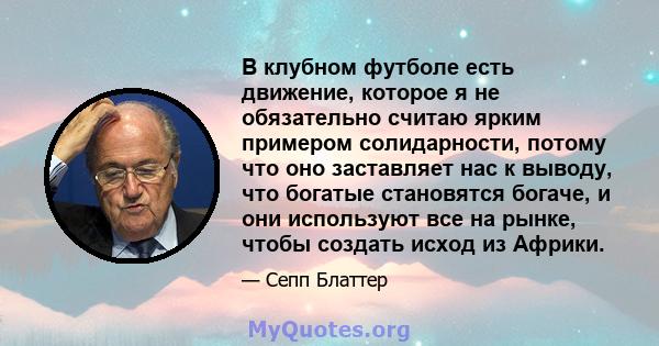 В клубном футболе есть движение, которое я не обязательно считаю ярким примером солидарности, потому что оно заставляет нас к выводу, что богатые становятся богаче, и они используют все на рынке, чтобы создать исход из