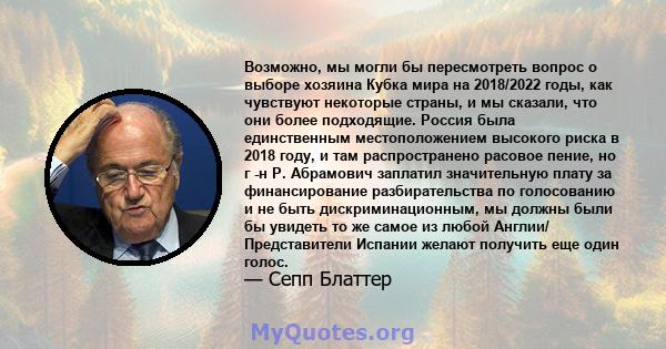 Возможно, мы могли бы пересмотреть вопрос о выборе хозяина Кубка мира на 2018/2022 годы, как чувствуют некоторые страны, и мы сказали, что они более подходящие. Россия была единственным местоположением высокого риска в