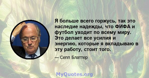 Я больше всего горжусь, так это наследие надежды, что ФИФА и футбол уходит по всему миру. Это делает все усилия и энергию, которые я вкладываю в эту работу, стоит того.