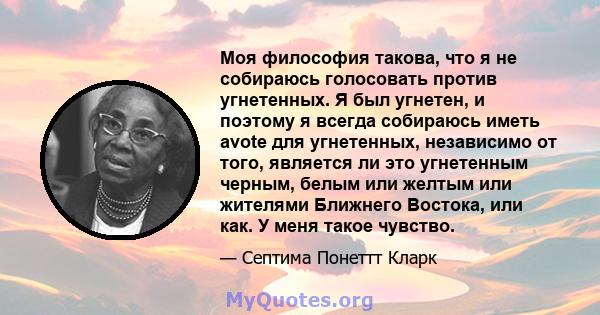 Моя философия такова, что я не собираюсь голосовать против угнетенных. Я был угнетен, и поэтому я всегда собираюсь иметь avote для угнетенных, независимо от того, является ли это угнетенным черным, белым или желтым или