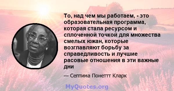 То, над чем мы работаем, - это образовательная программа, которая стала ресурсом и сплоченной точкой для множества смелых южан, которые возглавляют борьбу за справедливость и лучшие расовые отношения в эти важные дни