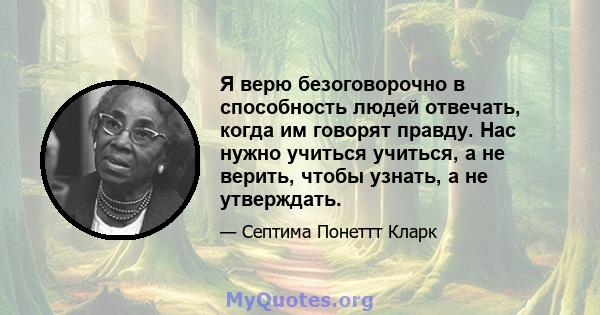 Я верю безоговорочно в способность людей отвечать, когда им говорят правду. Нас нужно учиться учиться, а не верить, чтобы узнать, а не утверждать.