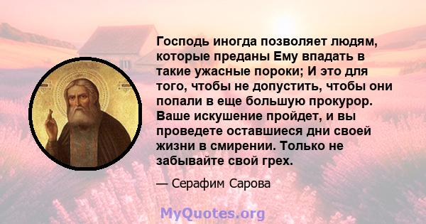 Господь иногда позволяет людям, которые преданы Ему впадать в такие ужасные пороки; И это для того, чтобы не допустить, чтобы они попали в еще большую прокурор. Ваше искушение пройдет, и вы проведете оставшиеся дни