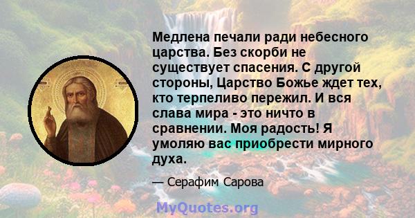 Медлена печали ради небесного царства. Без скорби не существует спасения. С другой стороны, Царство Божье ждет тех, кто терпеливо пережил. И вся слава мира - это ничто в сравнении. Моя радость! Я умоляю вас приобрести