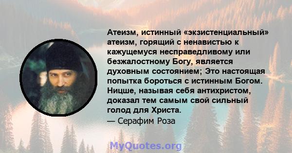 Атеизм, истинный «экзистенциальный» атеизм, горящий с ненавистью к кажущемуся несправедливому или безжалостному Богу, является духовным состоянием; Это настоящая попытка бороться с истинным Богом. Ницше, называя себя