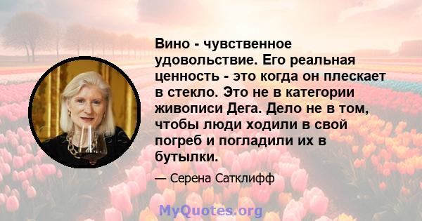 Вино - чувственное удовольствие. Его реальная ценность - это когда он плескает в стекло. Это не в категории живописи Дега. Дело не в том, чтобы люди ходили в свой погреб и погладили их в бутылки.