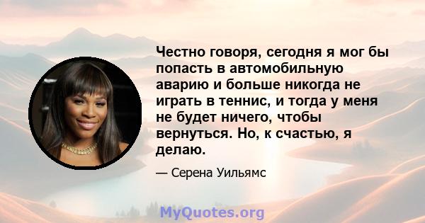 Честно говоря, сегодня я мог бы попасть в автомобильную аварию и больше никогда не играть в теннис, и тогда у меня не будет ничего, чтобы вернуться. Но, к счастью, я делаю.