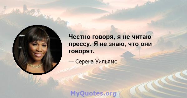 Честно говоря, я не читаю прессу. Я не знаю, что они говорят.