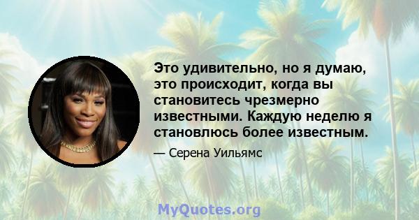 Это удивительно, но я думаю, это происходит, когда вы становитесь чрезмерно известными. Каждую неделю я становлюсь более известным.