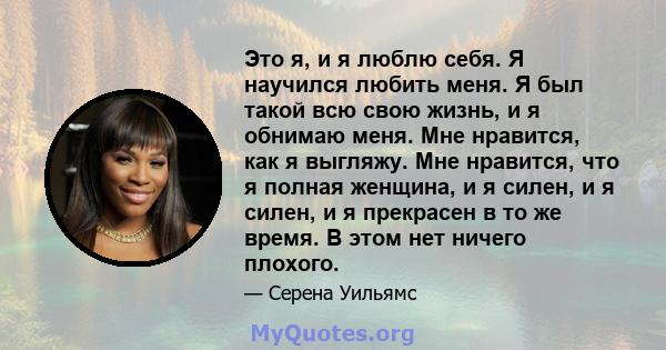 Это я, и я люблю себя. Я научился любить меня. Я был такой всю свою жизнь, и я обнимаю меня. Мне нравится, как я выгляжу. Мне нравится, что я полная женщина, и я силен, и я силен, и я прекрасен в то же время. В этом нет 