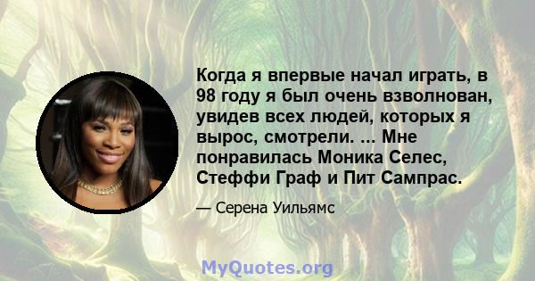 Когда я впервые начал играть, в 98 году я был очень взволнован, увидев всех людей, которых я вырос, смотрели. ... Мне понравилась Моника Селес, Стеффи Граф и Пит Сампрас.