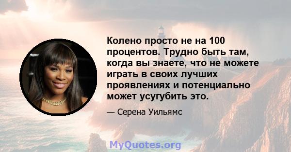 Колено просто не на 100 процентов. Трудно быть там, когда вы знаете, что не можете играть в своих лучших проявлениях и потенциально может усугубить это.