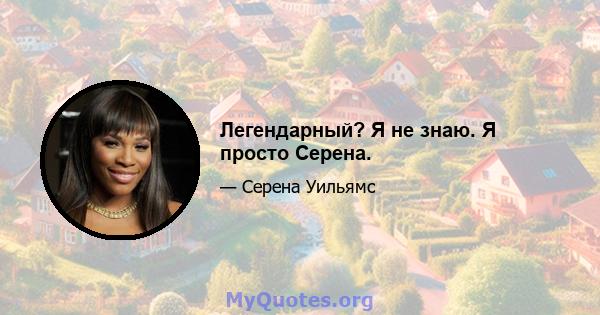 Легендарный? Я не знаю. Я просто Серена.