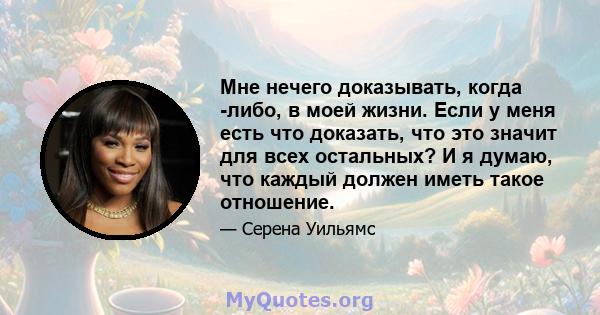 Мне нечего доказывать, когда -либо, в моей жизни. Если у меня есть что доказать, что это значит для всех остальных? И я думаю, что каждый должен иметь такое отношение.