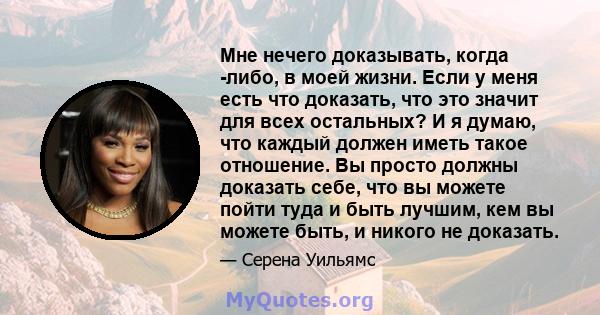 Мне нечего доказывать, когда -либо, в моей жизни. Если у меня есть что доказать, что это значит для всех остальных? И я думаю, что каждый должен иметь такое отношение. Вы просто должны доказать себе, что вы можете пойти 