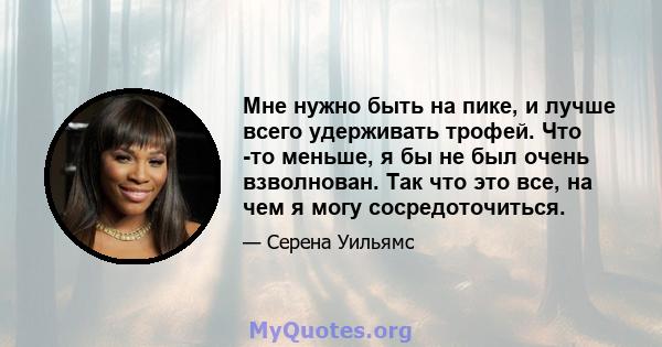 Мне нужно быть на пике, и лучше всего удерживать трофей. Что -то меньше, я бы не был очень взволнован. Так что это все, на чем я могу сосредоточиться.