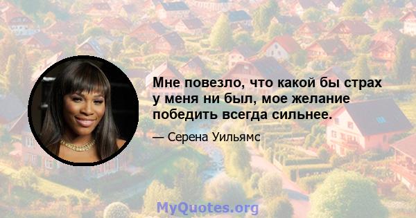 Мне повезло, что какой бы страх у меня ни был, мое желание победить всегда сильнее.