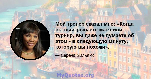 Мой тренер сказал мне: «Когда вы выигрываете матч или турнир, вы даже не думаете об этом - в следующую минуту, которую вы похожи».