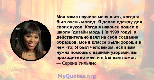 Моя мама научила меня шить, когда я был очень молод; Я делал одежду для своих кукол. Когда я наконец пошел в школу [дизайн моды] [в 1999 году], я действительно взял на себя создание образцов. Все в классе были хороши в