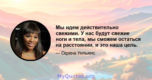 Мы идем действительно свежими. У нас будут свежие ноги и тела, мы сможем остаться на расстоянии, и это наша цель.