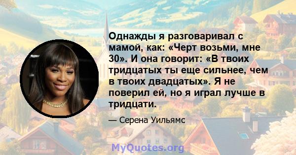 Однажды я разговаривал с мамой, как: «Черт возьми, мне 30». И она говорит: «В твоих тридцатых ты еще сильнее, чем в твоих двадцатых». Я не поверил ей, но я играл лучше в тридцати.