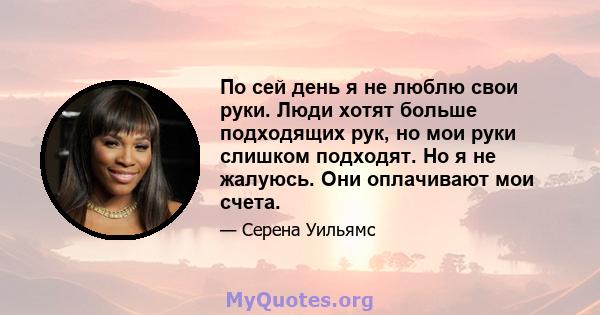 По сей день я не люблю свои руки. Люди хотят больше подходящих рук, но мои руки слишком подходят. Но я не жалуюсь. Они оплачивают мои счета.