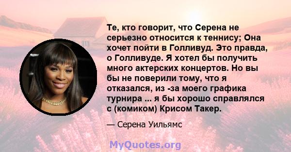 Те, кто говорит, что Серена не серьезно относится к теннису; Она хочет пойти в Голливуд. Это правда, о Голливуде. Я хотел бы получить много актерских концертов. Но вы бы не поверили тому, что я отказался, из -за моего