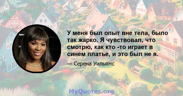 У меня был опыт вне тела, было так жарко. Я чувствовал, что смотрю, как кто -то играет в синем платье, и это был не я.