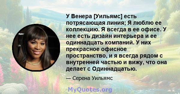 У Венера [Уильямс] есть потрясающая линия; Я люблю ее коллекцию. Я всегда в ее офисе. У нее есть дизайн интерьера и ее одиннадцать компаний. У них прекрасное офисное пространство, и я всегда рядом с внутренней частью и