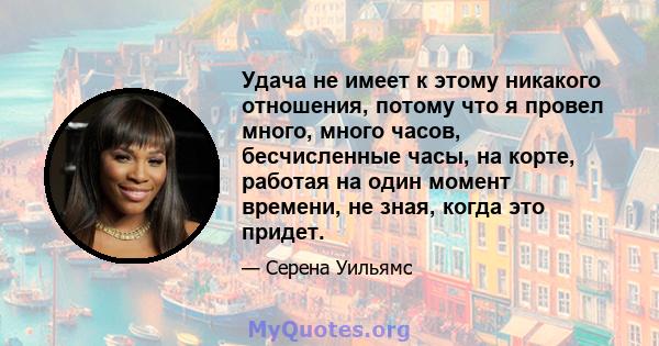 Удача не имеет к этому никакого отношения, потому что я провел много, много часов, бесчисленные часы, на корте, работая на один момент времени, не зная, когда это придет.