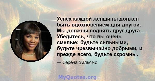 Успех каждой женщины должен быть вдохновением для другой. Мы должны поднять друг друга. Убедитесь, что вы очень смелые: будьте сильными, будьте чрезвычайно добрыми, и, прежде всего, будьте скромны.