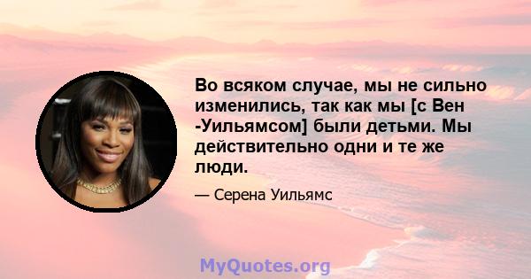 Во всяком случае, мы не сильно изменились, так как мы [с Вен -Уильямсом] были детьми. Мы действительно одни и те же люди.