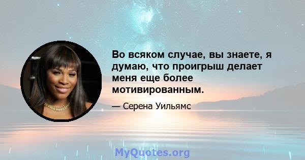 Во всяком случае, вы знаете, я думаю, что проигрыш делает меня еще более мотивированным.