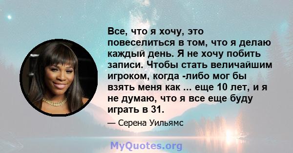 Все, что я хочу, это повеселиться в том, что я делаю каждый день. Я не хочу побить записи. Чтобы стать величайшим игроком, когда -либо мог бы взять меня как ... еще 10 лет, и я не думаю, что я все еще буду играть в 31.