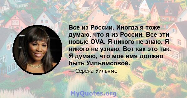 Все из России. Иногда я тоже думаю, что я из России. Все эти новые OVA. Я никого не знаю. Я никого не узнаю. Вот как это так. Я думаю, что мое имя должно быть Уильямсовой.