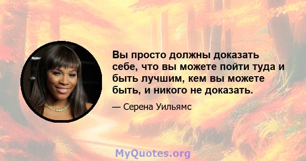 Вы просто должны доказать себе, что вы можете пойти туда и быть лучшим, кем вы можете быть, и никого не доказать.