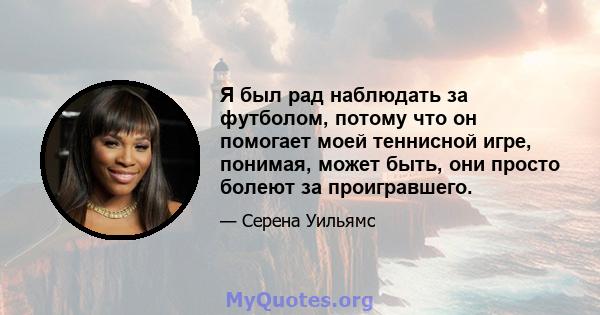 Я был рад наблюдать за футболом, потому что он помогает моей теннисной игре, понимая, может быть, они просто болеют за проигравшего.