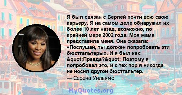 Я был связан с Берлей почти всю свою карьеру. Я на самом деле обнаружил их более 10 лет назад, возможно, по крайней мере 2002 года. Моя мама представила меня. Она сказала: «Послушай, ты должен попробовать эти