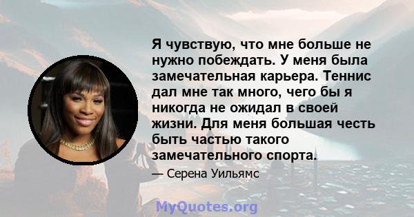 Я чувствую, что мне больше не нужно побеждать. У меня была замечательная карьера. Теннис дал мне так много, чего бы я никогда не ожидал в своей жизни. Для меня большая честь быть частью такого замечательного спорта.