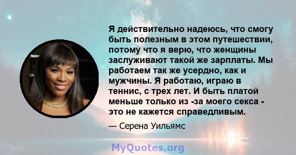 Я действительно надеюсь, что смогу быть полезным в этом путешествии, потому что я верю, что женщины заслуживают такой же зарплаты. Мы работаем так же усердно, как и мужчины. Я работаю, играю в теннис, с трех лет. И быть 