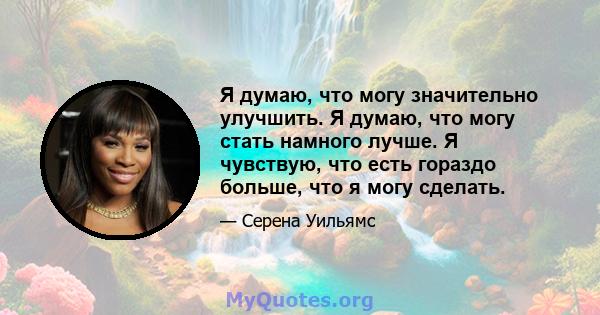 Я думаю, что могу значительно улучшить. Я думаю, что могу стать намного лучше. Я чувствую, что есть гораздо больше, что я могу сделать.