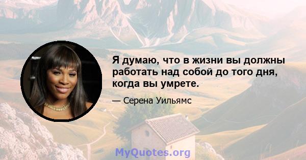 Я думаю, что в жизни вы должны работать над собой до того дня, когда вы умрете.