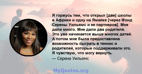 Я горжусь тем, что открыл [две] школы в Африке и одну на Ямайке [через Фонд Серены Уильямс и ее партнеров]. Мне дали много. Мне дали два родителя. Это уже начинается выше многих детей. А потом мне была предоставлена