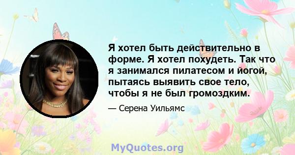 Я хотел быть действительно в форме. Я хотел похудеть. Так что я занимался пилатесом и йогой, пытаясь выявить свое тело, чтобы я не был громоздким.