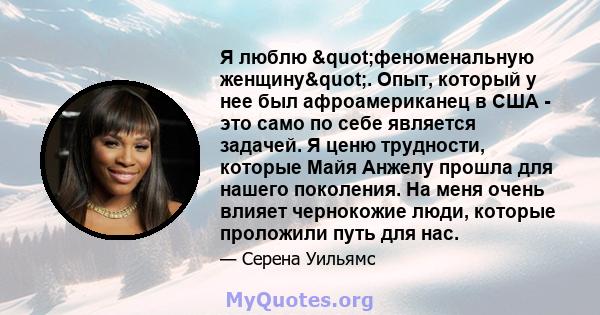 Я люблю "феноменальную женщину". Опыт, который у нее был афроамериканец в США - это само по себе является задачей. Я ценю трудности, которые Майя Анжелу прошла для нашего поколения. На меня очень влияет