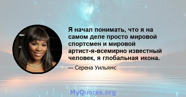 Я начал понимать, что я на самом деле просто мировой спортсмен и мировой артист-я-всемирно известный человек, я глобальная икона.