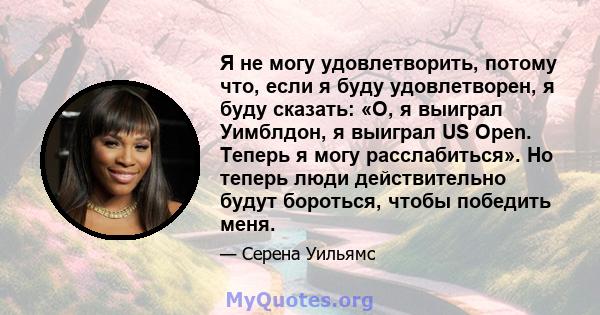 Я не могу удовлетворить, потому что, если я буду удовлетворен, я буду сказать: «О, я выиграл Уимблдон, я выиграл US Open. Теперь я могу расслабиться». Но теперь люди действительно будут бороться, чтобы победить меня.