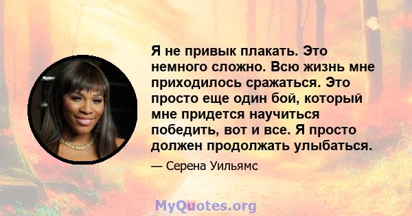 Я не привык плакать. Это немного сложно. Всю жизнь мне приходилось сражаться. Это просто еще один бой, который мне придется научиться победить, вот и все. Я просто должен продолжать улыбаться.